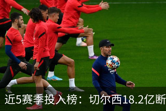近5赛季投入榜：切尔西18.2亿断崖领跑 前11除巴黎尤文均为英超队